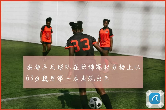成都乒乓球队在欧锦赛积分榜上以63分稳居第一名表现出色