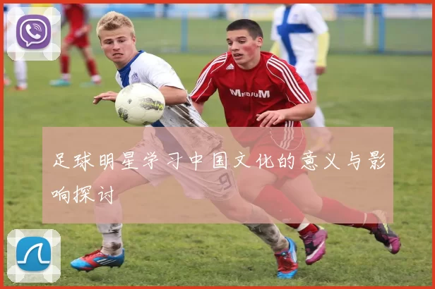 足球明星学习中国文化的意义与影响探讨