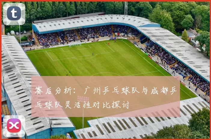 赛后分析：广州乒乓球队与成都乒乓球队灵活性对比探讨