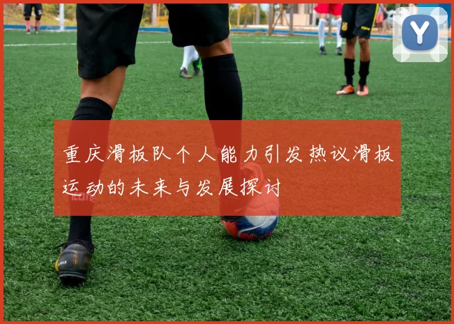 重庆滑板队个人能力引发热议滑板运动的未来与发展探讨