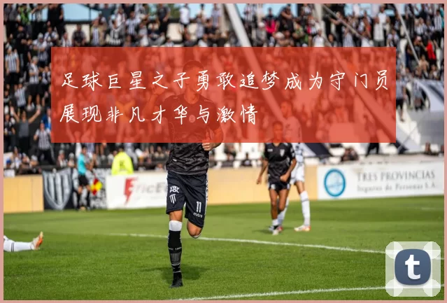 足球巨星之子勇敢追梦成为守门员展现非凡才华与激情
