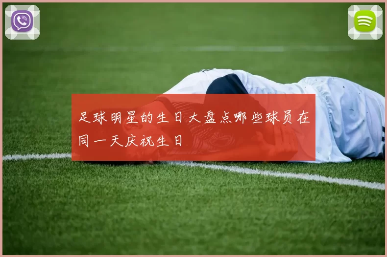 足球明星的生日大盘点哪些球员在同一天庆祝生日