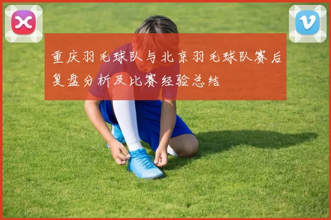 重庆羽毛球队与北京羽毛球队赛后复盘分析及比赛经验总结