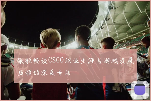 张敏畅谈CSGO职业生涯与游戏发展历程的深度专访