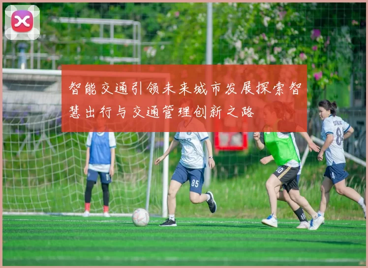 智能交通引领未来城市发展探索智慧出行与交通管理创新之路