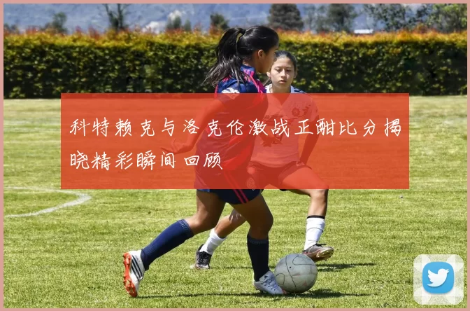 科特赖克与洛克伦激战正酣比分揭晓精彩瞬间回顾