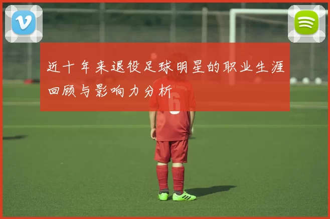 近十年来退役足球明星的职业生涯回顾与影响力分析