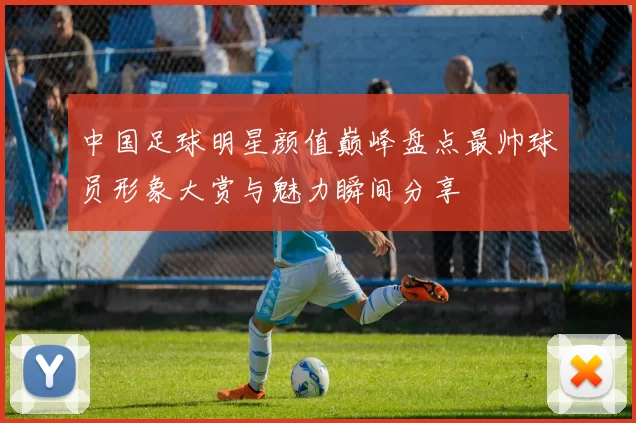 中国足球明星颜值巅峰盘点最帅球员形象大赏与魅力瞬间分享
