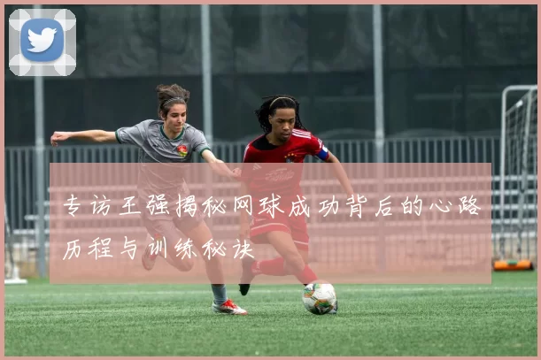 专访王强揭秘网球成功背后的心路历程与训练秘诀