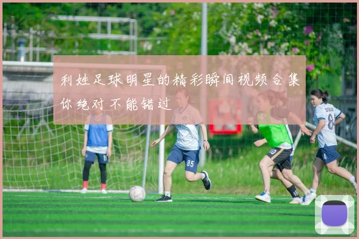 利姓足球明星的精彩瞬间视频合集你绝对不能错过