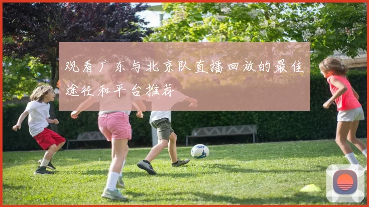 观看广东与北京队直播回放的最佳途径和平台推荐