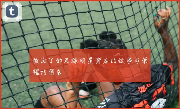 被废了的足球明星背后的故事与荣耀的陨落