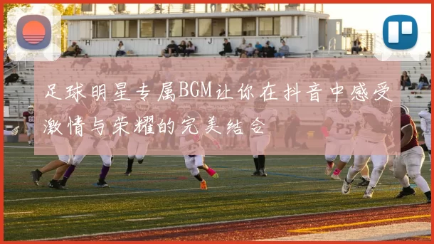 足球明星专属BGM让你在抖音中感受激情与荣耀的完美结合