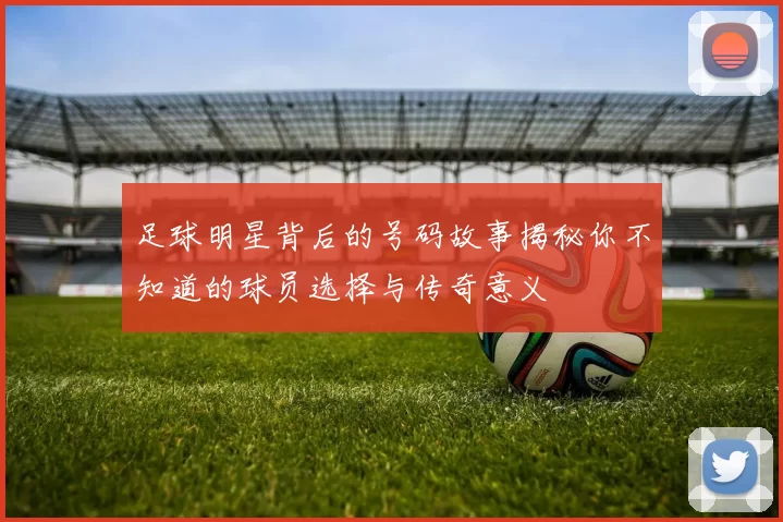足球明星背后的号码故事揭秘你不知道的球员选择与传奇意义