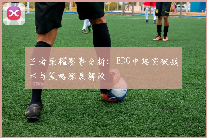 王者荣耀赛事分析：EDG中路突破战术与策略深度解读