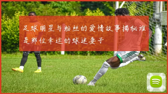 足球明星与粉丝的爱情故事揭秘谁是那位幸运的球迷妻子