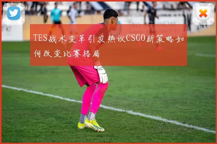 TES战术变革引发热议CSGO新策略如何改变比赛格局
