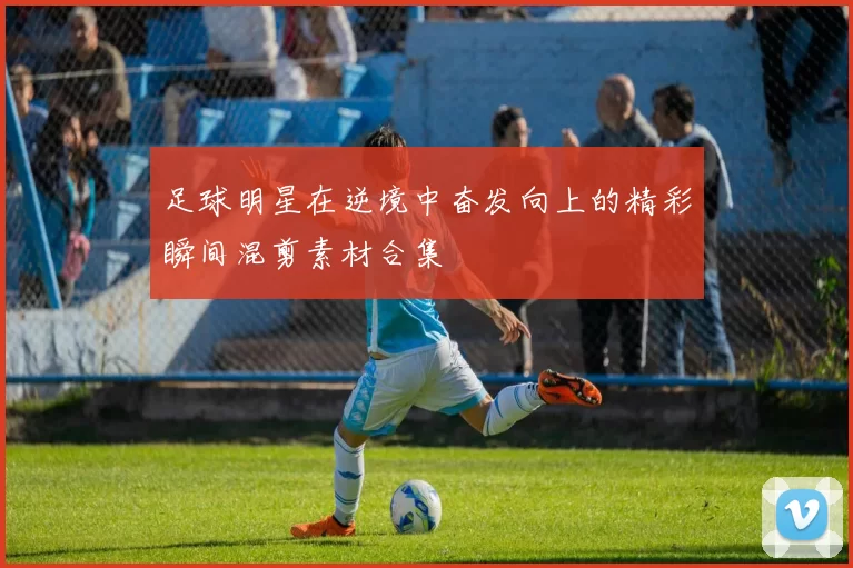 足球明星在逆境中奋发向上的精彩瞬间混剪素材合集