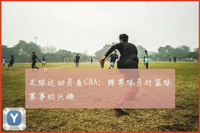 足球运动员看CBA：跨界球员对篮球赛事的兴趣