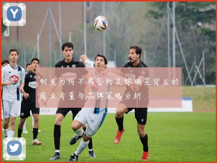 耐克为何不再签约足球明星背后的商业考量与品牌策略分析