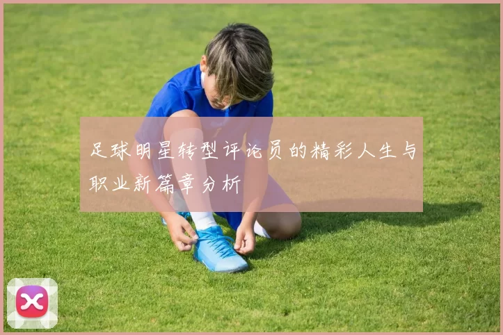 足球明星转型评论员的精彩人生与职业新篇章分析