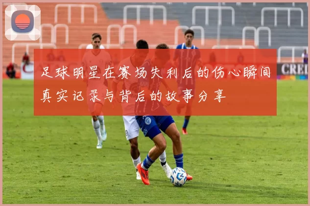足球明星在赛场失利后的伤心瞬间真实记录与背后的故事分享