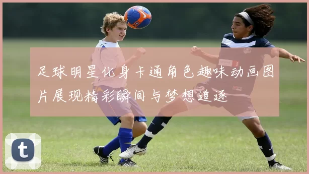 足球明星化身卡通角色趣味动画图片展现精彩瞬间与梦想追逐