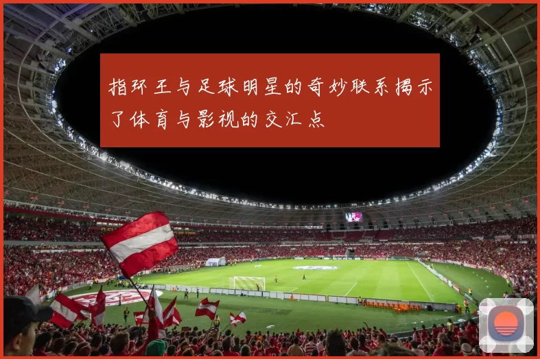 指环王与足球明星的奇妙联系揭示了体育与影视的交汇点