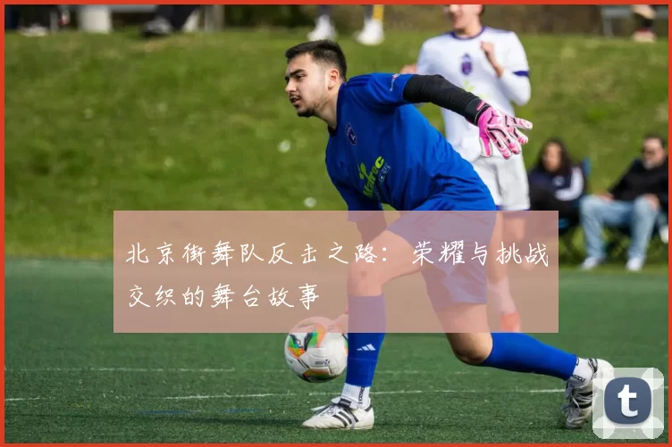 北京街舞队反击之路：荣耀与挑战交织的舞台故事
