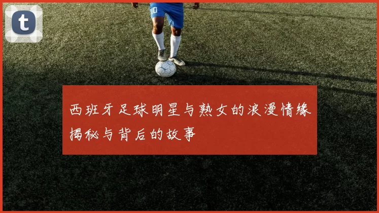 西班牙足球明星与熟女的浪漫情缘揭秘与背后的故事