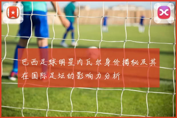 巴西足球明星内瓦尔身价揭秘及其在国际足坛的影响力分析