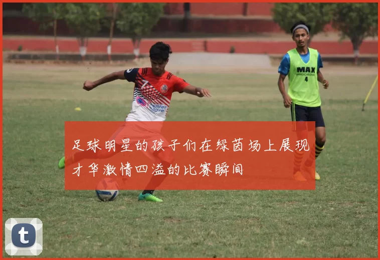 足球明星的孩子们在绿茵场上展现才华激情四溢的比赛瞬间