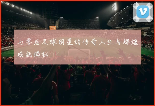 七零后足球明星的传奇人生与辉煌成就揭秘