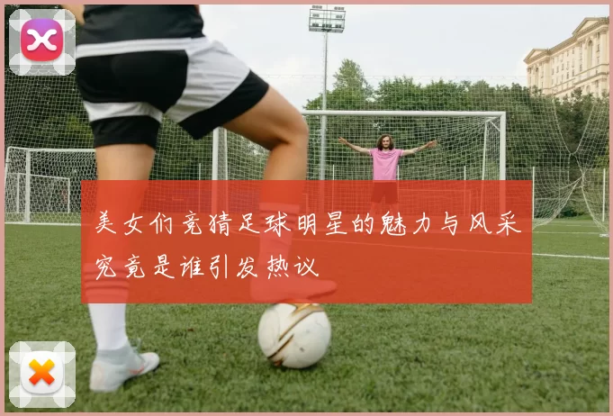 美女们竞猜足球明星的魅力与风采究竟是谁引发热议