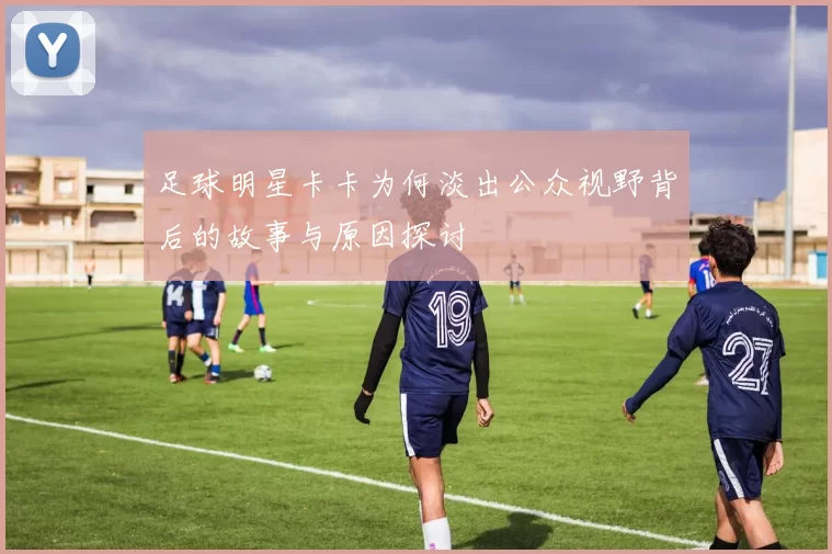足球明星卡卡为何淡出公众视野背后的故事与原因探讨