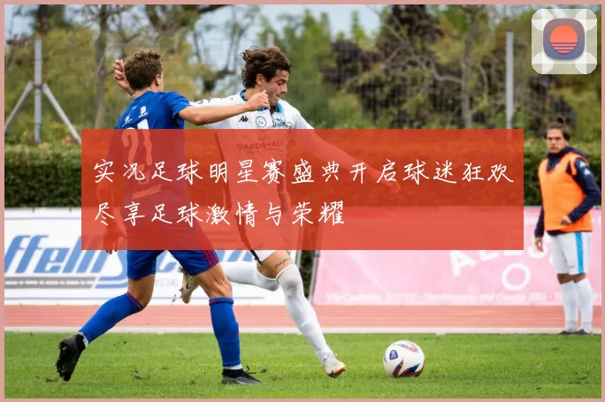实况足球明星赛盛典开启球迷狂欢尽享足球激情与荣耀