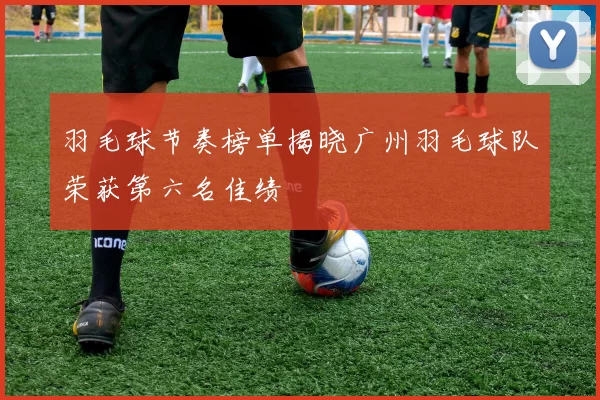 羽毛球节奏榜单揭晓广州羽毛球队荣获第六名佳绩