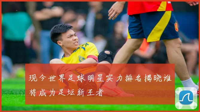 现今世界足球明星实力排名揭晓谁将成为足坛新王者