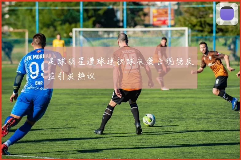 足球明星遭球迷扔球衣袭击现场反应引发热议