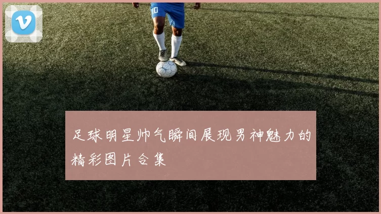 足球明星帅气瞬间展现男神魅力的精彩图片合集
