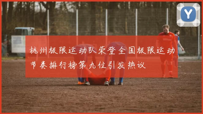 杭州极限运动队荣登全国极限运动节奏排行榜第九位引发热议