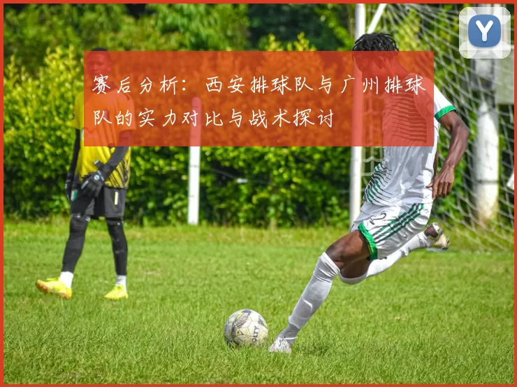 赛后分析：西安排球队与广州排球队的实力对比与战术探讨