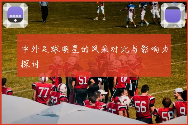 中外足球明星的风采对比与影响力探讨