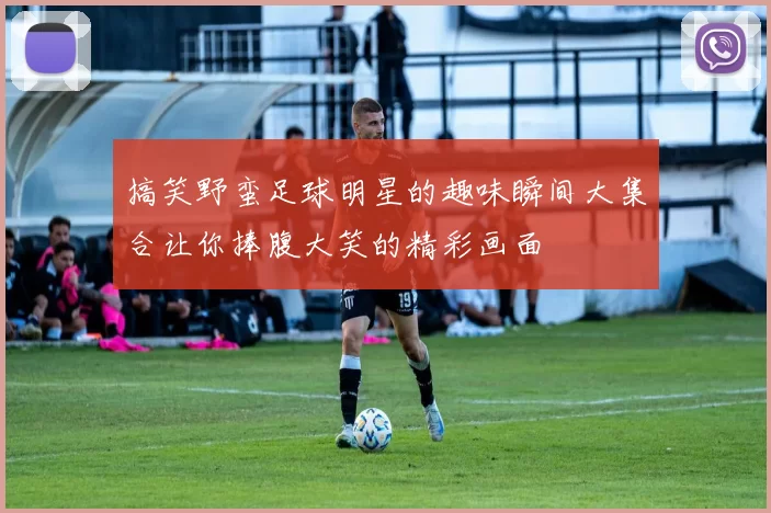 搞笑野蛮足球明星的趣味瞬间大集合让你捧腹大笑的精彩画面