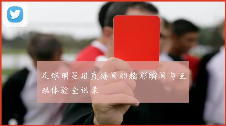 足球明星进直播间的精彩瞬间与互动体验全记录
