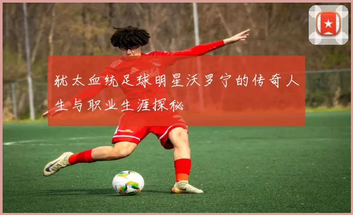 犹太血统足球明星沃罗宁的传奇人生与职业生涯探秘