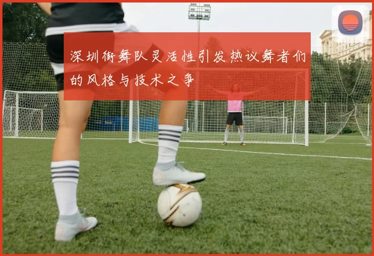 深圳街舞队灵活性引发热议舞者们的风格与技术之争