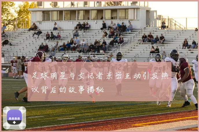 足球明星与女记者亲密互动引发热议背后的故事揭秘