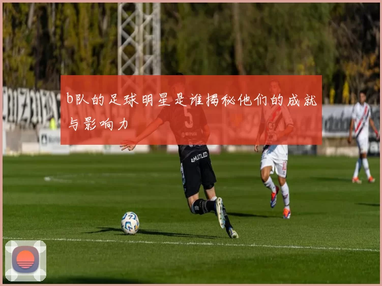 b队的足球明星是谁揭秘他们的成就与影响力