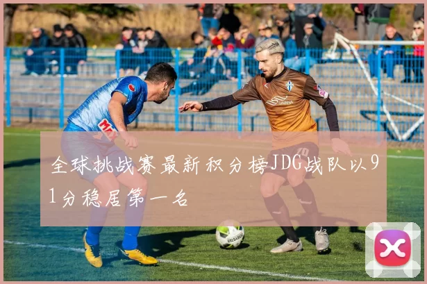 全球挑战赛最新积分榜JDG战队以91分稳居第一名